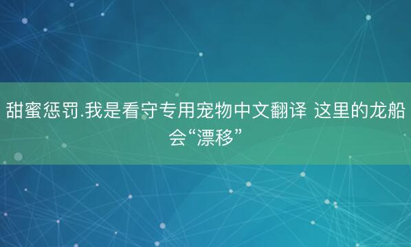 甜蜜惩罚.我是看守专用宠物中文翻译 这里的龙船会“漂移”