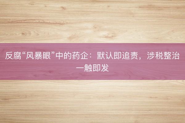 反腐“风暴眼”中的药企：默认即追责，涉税整治一触即发