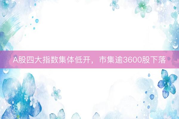 A股四大指数集体低开，市集逾3600股下落