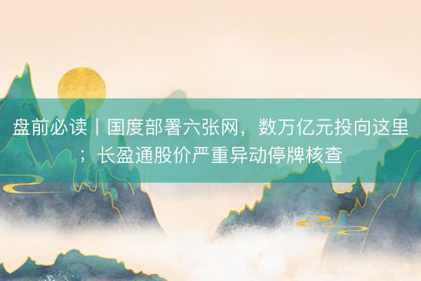 盘前必读丨国度部署六张网，数万亿元投向这里；长盈通股价严重异动停牌核查