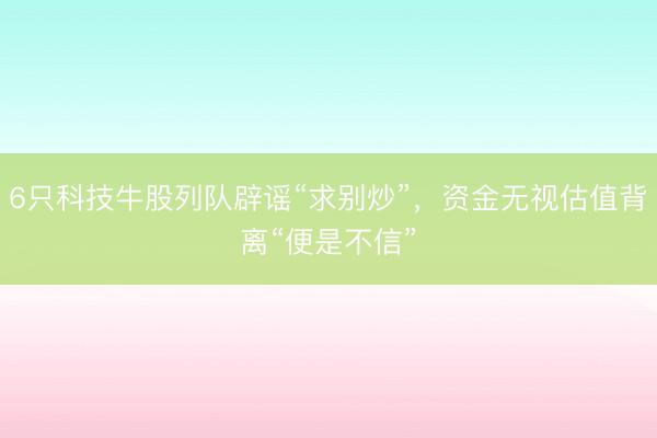 6只科技牛股列队辟谣“求别炒”，资金无视估值背离“便是不信”