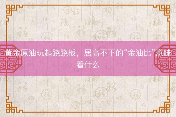 黄金原油玩起跷跷板，居高不下的“金油比”意味着什么