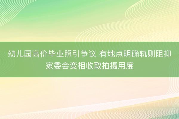 幼儿园高价毕业照引争议 有地点明确轨则阻抑家委会变相收取拍摄用度