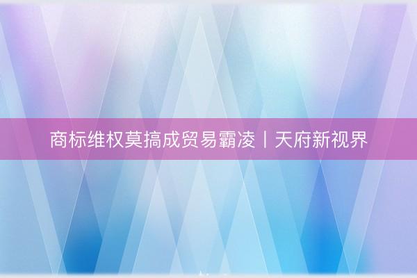 商标维权莫搞成贸易霸凌丨天府新视界