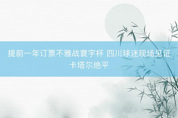 提前一年订票不雅战寰宇杯 四川球迷现场见证卡塔尔绝平