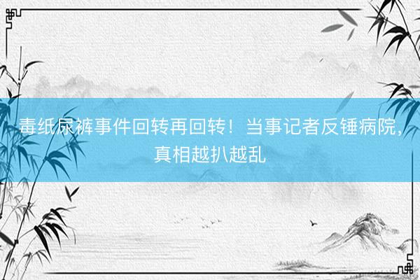 毒纸尿裤事件回转再回转！当事记者反锤病院，真相越扒越乱