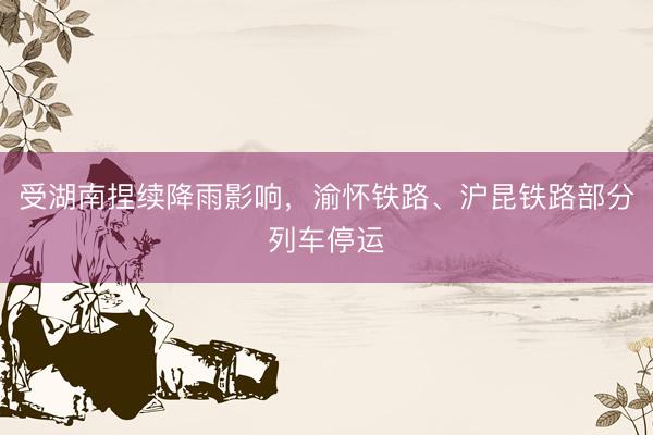 受湖南捏续降雨影响，渝怀铁路、沪昆铁路部分列车停运