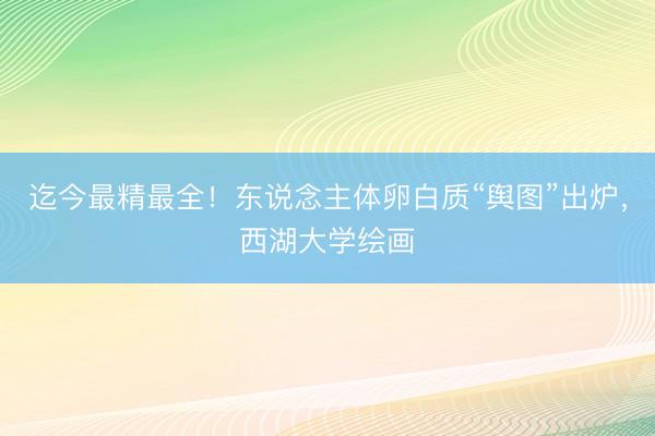 迄今最精最全！东说念主体卵白质“舆图”出炉，西湖大学绘画