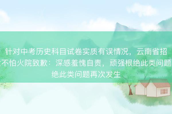 针对中考历史科目试卷实质有误情况，云南省招生磨真金不怕火院致歉：深感羞愧自责，顽强根绝此类问题再次发生