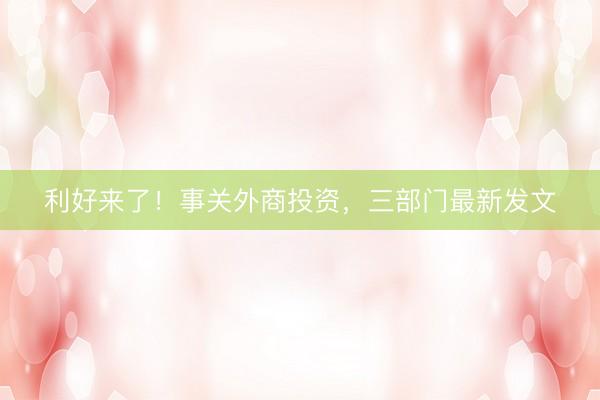 利好来了！事关外商投资，三部门最新发文
