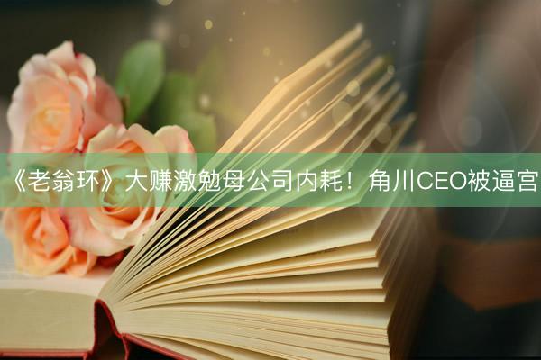《老翁环》大赚激勉母公司内耗！角川CEO被逼宫