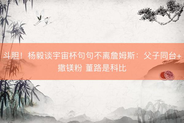 斗胆！杨毅谈宇宙杯句句不离詹姆斯：父子同台+撒镁粉 董路是科比