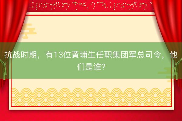 抗战时期，有13位黄埔生任职集团军总司令，他们是谁？